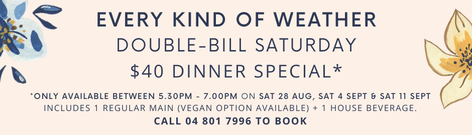 Every Kind of Weather: Double-Bill Saturday $40 Dinner Special
Available between 5.30pm-7.00pm om Sat 28 Aug, 4 Sept, & 11 Sept
Call 04 801 7996 to book.